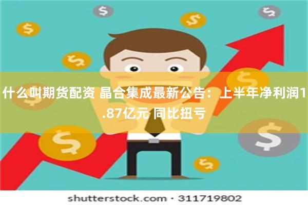 什么叫期货配资 晶合集成最新公告：上半年净利润1.87亿元 同比扭亏