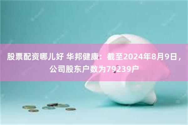 股票配资哪儿好 华邦健康：截至2024年8月9日，公司股东户数为79239户