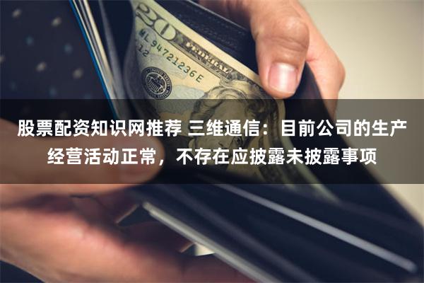 股票配资知识网推荐 三维通信：目前公司的生产经营活动正常，不存在应披露未披露事项