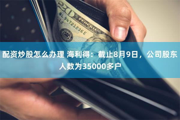 配资炒股怎么办理 海利得：截止8月9日，公司股东人数为35000多户