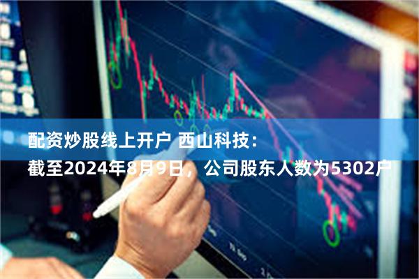 配资炒股线上开户 西山科技：
截至2024年8月9日，公司股东人数为5302户