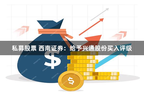 私募股票 西南证券：给予兴通股份买入评级