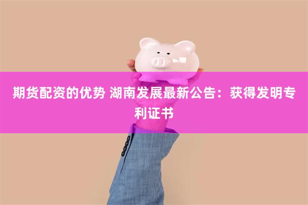 期货配资的优势 湖南发展最新公告：获得发明专利证书