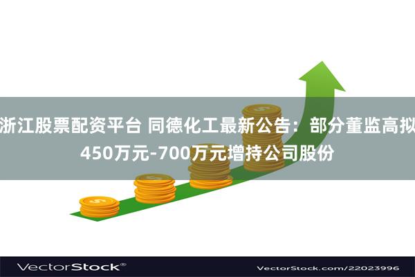 浙江股票配资平台 同德化工最新公告：部分董监高拟450万元-700万元增持公司股份