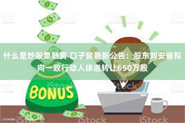 什么是炒股票融资 口子窖最新公告：股东刘安省拟向一致行动人徐进转让650万股