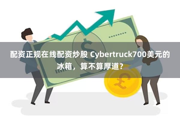 配资正规在线配资炒股 Cybertruck700美元的冰箱，算不算厚道？