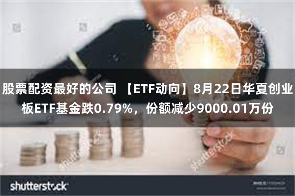 股票配资最好的公司 【ETF动向】8月22日华夏创业板ETF基金跌0.79%，份额减少9000.01万份