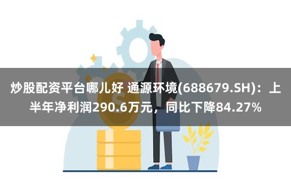 炒股配资平台哪儿好 通源环境(688679.SH)：上半年净利润290.6万元，同比下降84.27%