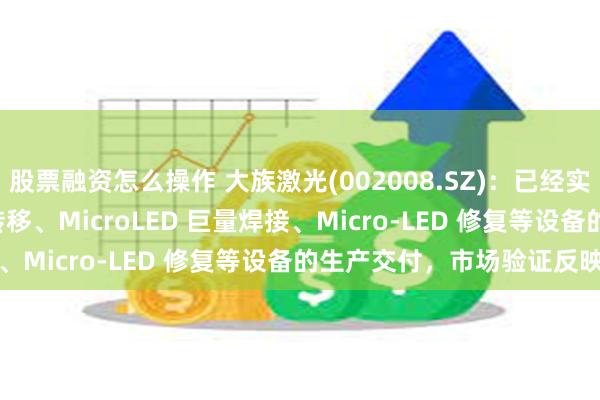 股票融资怎么操作 大族激光(002008.SZ)：已经实现 Micro-LED 巨量转移、MicroLED 巨量焊接、Micro-LED 修复等设备的生产交付，市场验证反映良好