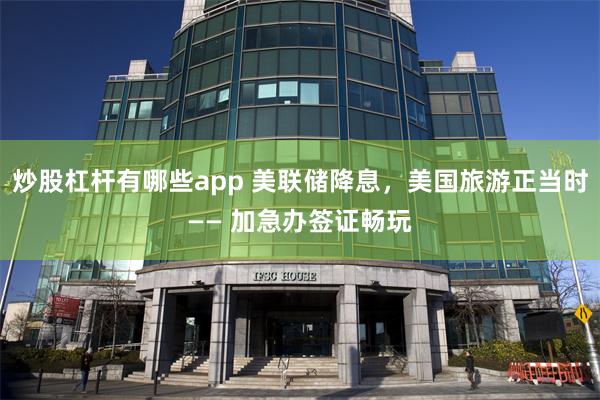 炒股杠杆有哪些app 美联储降息，美国旅游正当时—— 加急办签证畅玩