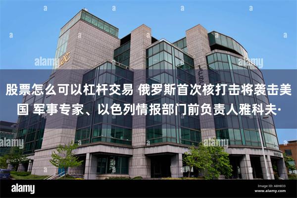 股票怎么可以杠杆交易 俄罗斯首次核打击将袭击美国 军事专家、以色列情报部门前负责人雅科夫·