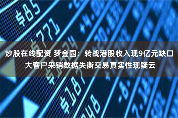 炒股在线配资 梦金园：转战港股收入现9亿元缺口 大客户采销数据失衡交易真实性现疑云