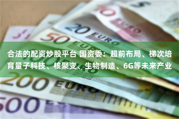 合法的配资炒股平台 国资委：超前布局、梯次培育量子科技、核聚变、生物制造、6G等未来产业