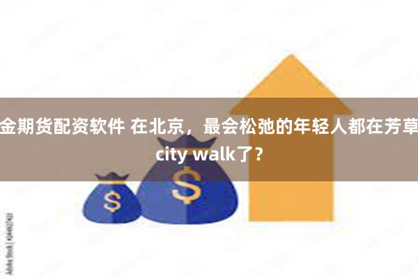 黄金期货配资软件 在北京，最会松弛的年轻人都在芳草地city walk了？