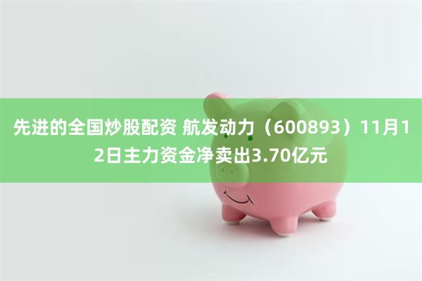 先进的全国炒股配资 航发动力（600893）11月12日主力资金净卖出3.70亿元