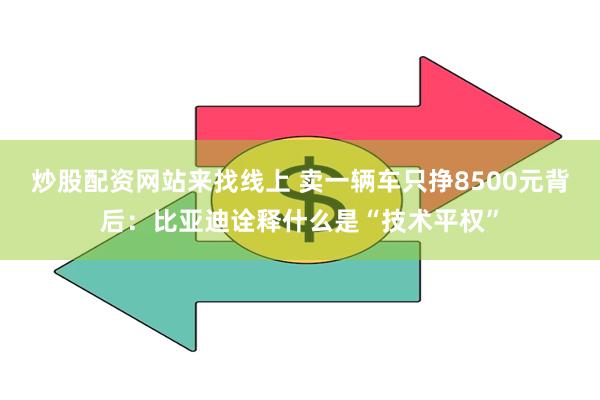 炒股配资网站来找线上 卖一辆车只挣8500元背后：比亚迪诠释什么是“技术平权”