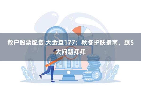 散户股票配资 大金旦177：秋冬护肤指南，跟5大问题拜拜