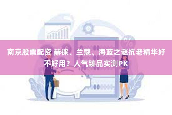 南京股票配资 赫徕、兰蔻、海蓝之谜抗老精华好不好用？人气臻品实测PK