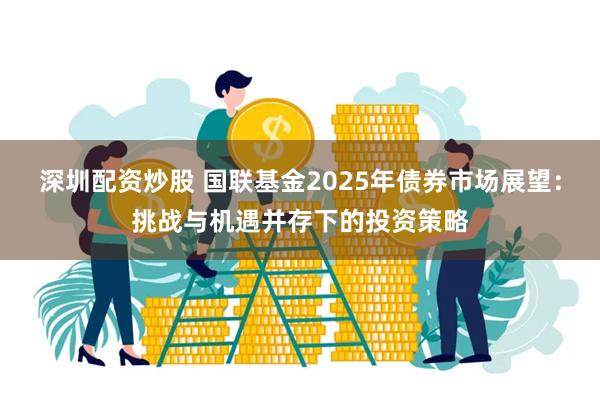 深圳配资炒股 国联基金2025年债券市场展望：挑战与机遇并存下的投资策略