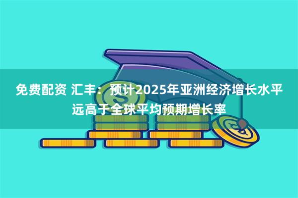 免费配资 汇丰：预计2025年亚洲经济增长水平远高于全球平均预期增长率