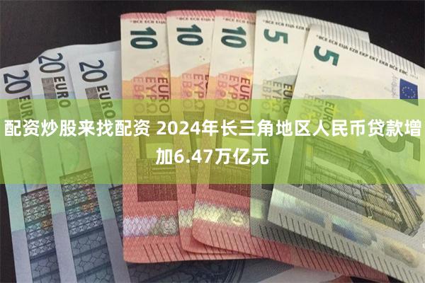 配资炒股来找配资 2024年长三角地区人民币贷款增加6.47万亿元